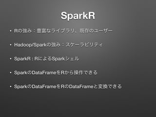 SparkR
&bull; Rの強み：豊富なライブラリ、既存のユーザー
&bull; Hadoop/Sparkの強み：スケーラビリティ
&bull; SparkR : RによるSparkシェル
&bull; SparkのDataFrameをRから操作できる
&bull; SparkのDataFrameをRのDataFrameと変換できる
 