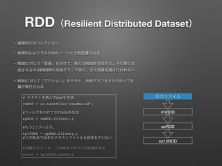 RDD（Resilient Distributed Dataset）
&bull; 論理的にはコレクション
&bull; 物理的にはクラスタ内のノードに分散配置される
&bull; RDDに対して「変換」をかけて、新たなRDDを生成する。その際に生
成されるのはRDD間の系統グラフであり、まだ演算処理は行われない
&bull; RDDに対して「アクション」を行うと、系統グラフをさかのぼって計
算が実行される
# テキストを読んでRDDを生成
rmRDD = sc.textfile(&lsquo;readme.md&rsquo;)
#フィルタをかけて次のRDDを生成
spRDD = rmRDD.filter(&hellip;)
#もう1つフィルタ。
sp10RDD = spRDD.filter(&hellip;)
#この時点ではまだテキストファイルも読まれていない
#行数のカウント。この時点ですべての処理が走る
count = sp10RDD.count()
元のファイル
rmRDD
spRDD
sp10RDD
 