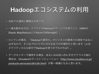 Hadoopエコシステムの利用
&bull; 自前での運用と構築は大変です。
&bull; 一番お勧めなのは、クラウドのHadoopのサービスを使うこと（AWSの
Elastic MapReduceとかAzureのHDInsight）。
&bull; たいていの場合、「Hadoopの運用力」がビジネスの競争力の源泉ではない
はずなので、そこはプロバイダに任せるほうが合理的だと思います（よほ
どクリティカルな部分でHadoopを使うのでなければ）。
&bull; データセンターで運用する場合、あるいはお試し的に手元でクラスタ組む
場合は、Clouderaのディストリビューション（http://www.cloudera.co.jp/
products-services/cdh/cdh.html）が第一候補になると思います。
 