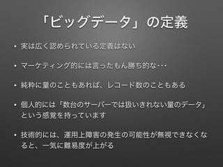 「ビッグデータ」の定義
&bull; 実は広く認められている定義はない
&bull; マーケティング的には言ったもん勝ち的な･･･
&bull; 純粋に量のこともあれば、レコード数のこともある
&bull; 個人的には「数台のサーバーでは扱いきれない量のデータ」
という感覚を持っています
&bull; 技術的には、運用上障害の発生の可能性が無視できなくな
ると、一気に難易度が上がる
 