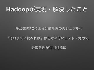 Hadoopが実現・解決したこと
多台数のPCによる分散処理のカジュアル化 
「それまでに比べれば」はるかに低いコスト・労力で、
 
分散処理が利用可能に
 