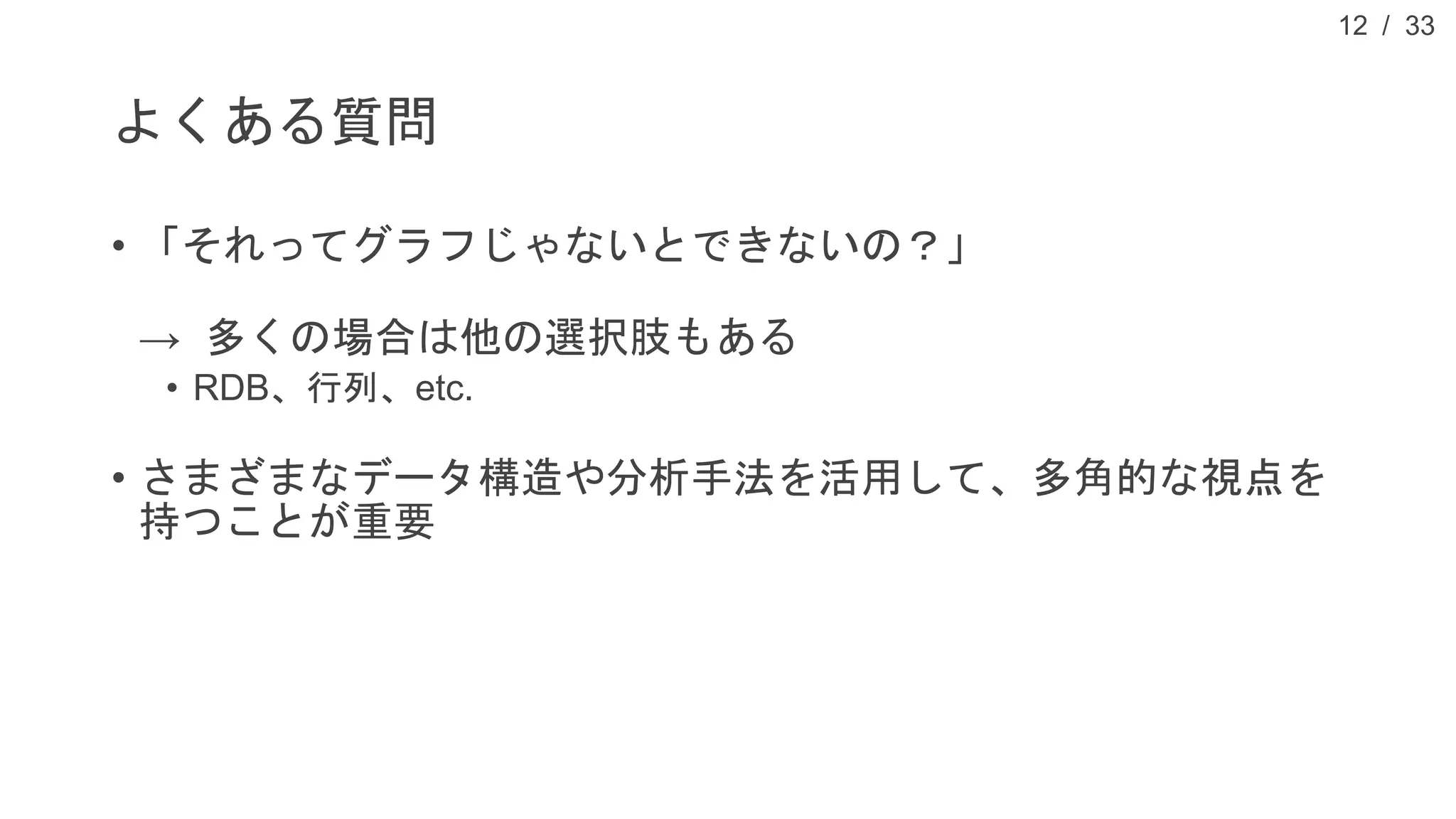 / 33
よくある質問
• 「それってグラフじゃないとできないの？」
→ 多くの場合は他の選択肢もある
• RDB、行列、etc.
• さまざまなデータ構造や分析手法を活用して、多角的な視点を
持つことが重要
12
 