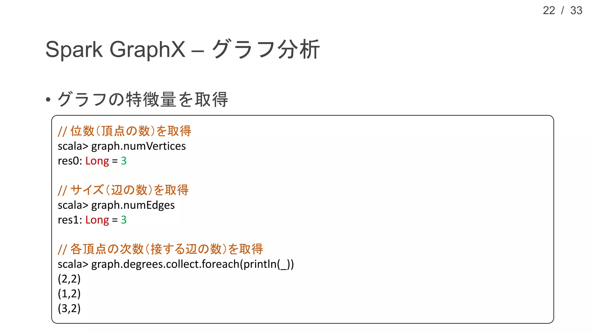 / 33
Spark GraphX – グラフ分析
• グラフの特徴量を取得
22
// 位数（頂点の数）を取得
scala> graph.numVertices
res0: Long = 3
// サイズ（辺の数）を取得
scala> graph.numEdges
res1: Long = 3
// 各頂点の次数（接する辺の数）を取得
scala> graph.degrees.collect.foreach(println(_))
(2,2)
(1,2)
(3,2)
 