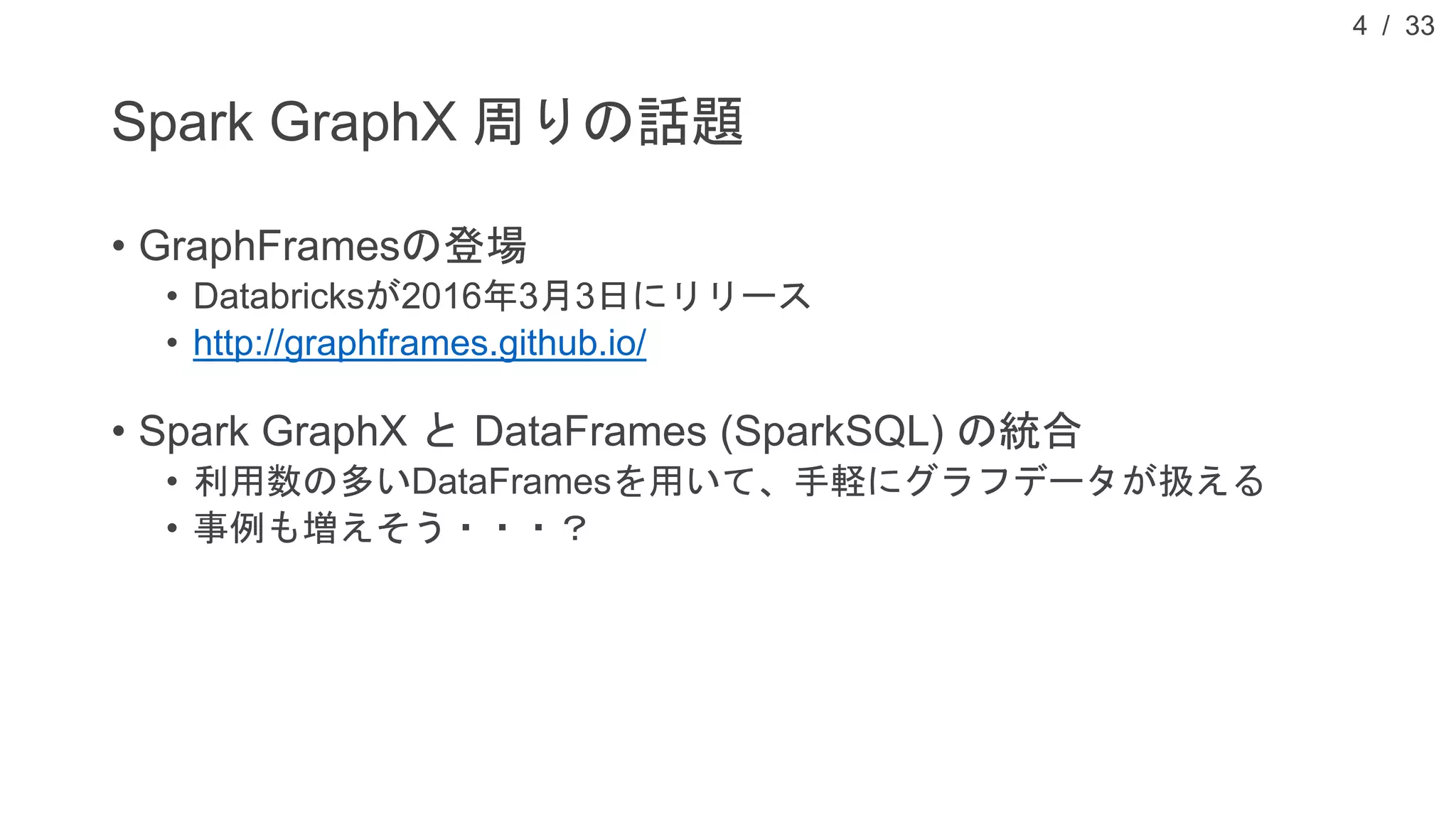 / 33
Spark GraphX 周りの話題
• GraphFramesの登場
• Databricksが2016年3月3日にリリース
• http://graphframes.github.io/
• Spark GraphX と DataFrames (SparkSQL) の統合
• 利用数の多いDataFramesを用いて、手軽にグラフデータが扱える
• 事例も増えそう・・・？
4
 