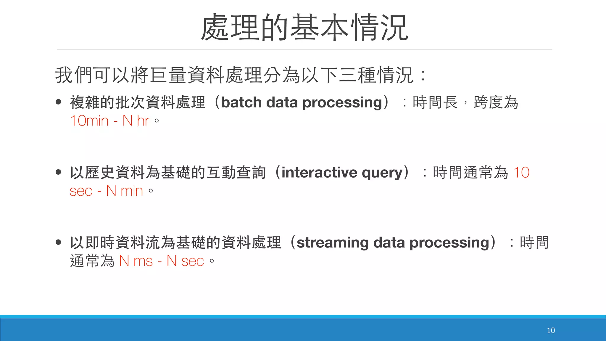 處理的基本情況
10
我們可以將巨量資料處理分為以下三種情況：
• 複雜的批次資料處理（batch data processing）：時間⻑⾧長，跨度為
10min - N hr。
• 以歷史資料為基礎的互動查詢（interactive query）：時間通常為 10
sec - N min。
• 以即時資料流為基礎的資料處理（streaming data processing）：時間
通常為 N ms - N sec。
 