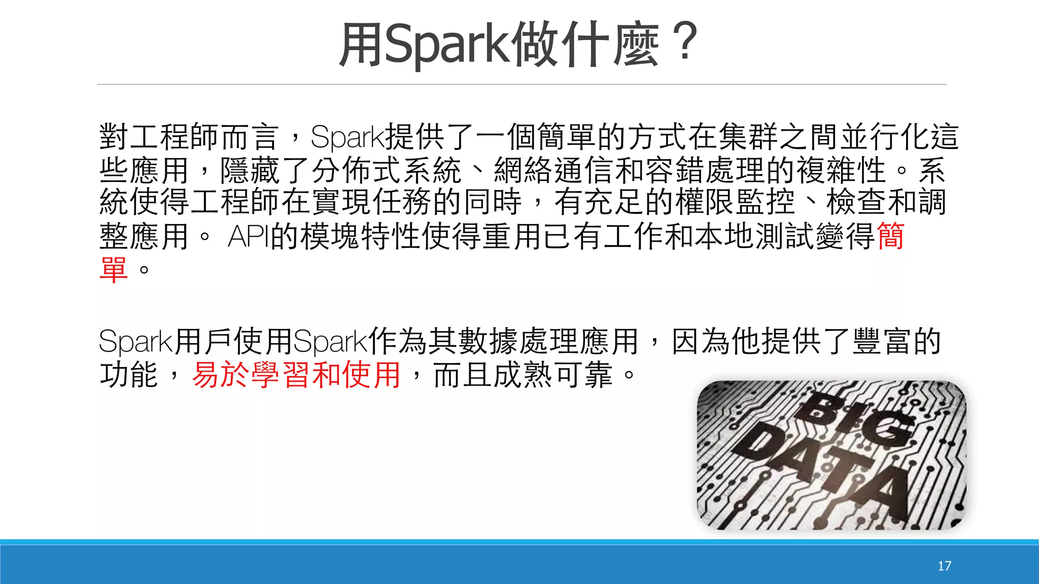 ⽤用Spark做什麼？
17
對⼯工程師⽽而⾔言，Spark提供了⼀一個簡單的⽅方式在集群之間並⾏行化這
些應⽤用，隱藏了分佈式系統、網絡通信和容錯處理的複雜性。系
統使得⼯工程師在實現任務的同時，有充⾜足的權限監控、檢查和調
整應⽤用。 API的模塊特性使得重⽤用已有⼯工作和本地測試變得簡
單。
Spark⽤用⼾戶使⽤用Spark作為其數據處理應⽤用，因為他提供了豐富的
功能，易於學習和使⽤用，⽽而且成熟可靠。
 