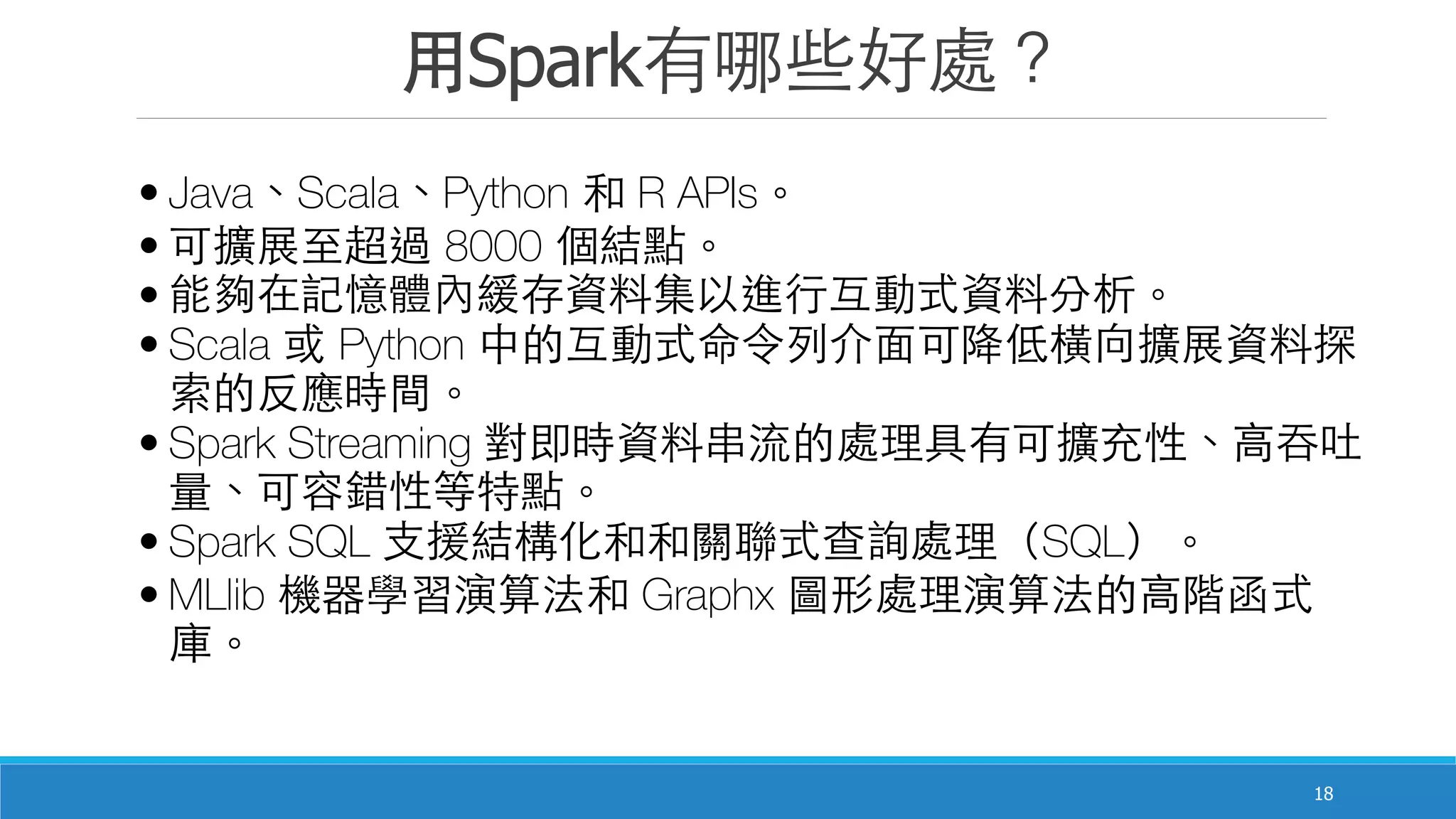 ⽤用Spark有哪些好處？
18
• Java、Scala、Python 和 R APIs。
• 可擴展⾄至超過 8000 個結點。
• 能夠在記憶體內緩存資料集以進⾏行互動式資料分析。
• Scala 或 Python 中的互動式命令列介⾯面可降低橫向擴展資料探
索的反應時間。
• Spark Streaming 對即時資料串流的處理具有可擴充性、⾼高吞吐
量、可容錯性等特點。
• Spark SQL ⽀支援結構化和和關聯式查詢處理（SQL）。
• MLlib 機器學習演算法和 Graphx 圖形處理演算法的⾼高階函式
庫。
 