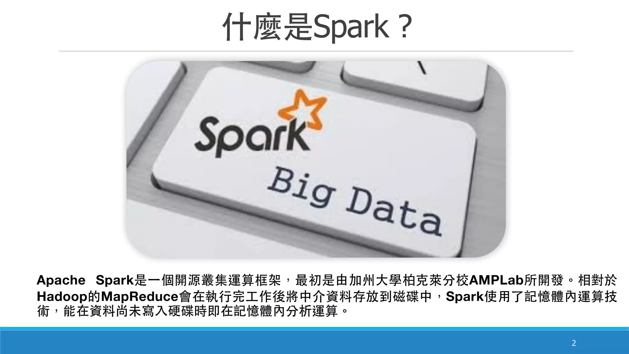 什麼是Spark ?
2
Apache Spark是⼀一個開源叢集運算框架，最初是由加州⼤大學柏克萊分校AMPLab所開發。相對於
Hadoop的MapReduce會在執⾏行完⼯工作後將中介資料存放到磁碟中，Spark使⽤用了記憶體內運算技
術，能在資料尚未寫⼊入硬碟時即在記憶體內分析運算。
 