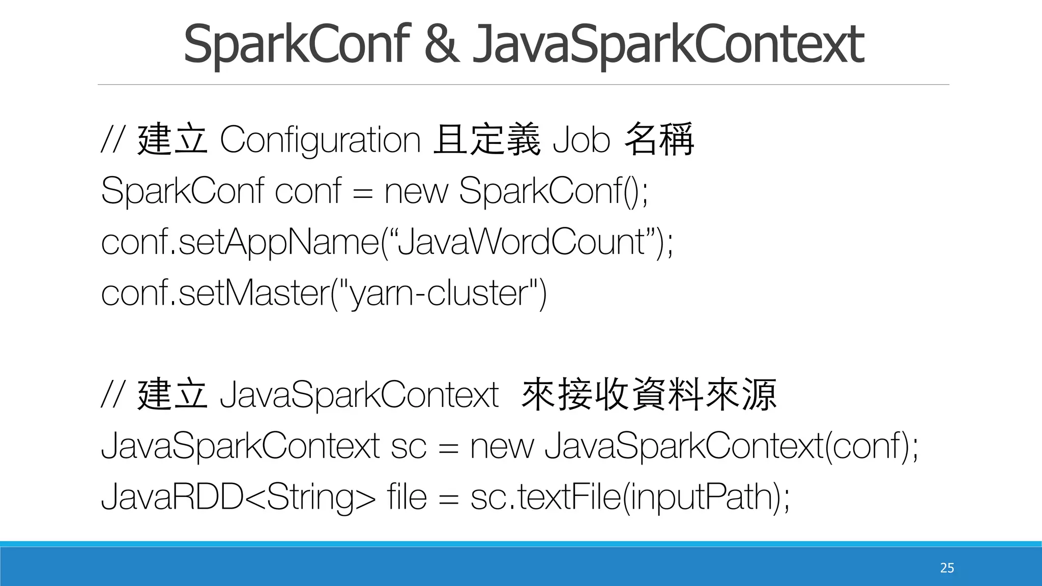 SparkConf & JavaSparkContext
25
// 建⽴立 Configuration 且定義 Job 名稱
SparkConf conf = new SparkConf();
conf.setAppName(“JavaWordCount”);
conf.setMaster("yarn-cluster")
// 建⽴立 JavaSparkContext 來接收資料來源
JavaSparkContext sc = new JavaSparkContext(conf);
JavaRDD<String> file = sc.textFile(inputPath);
 