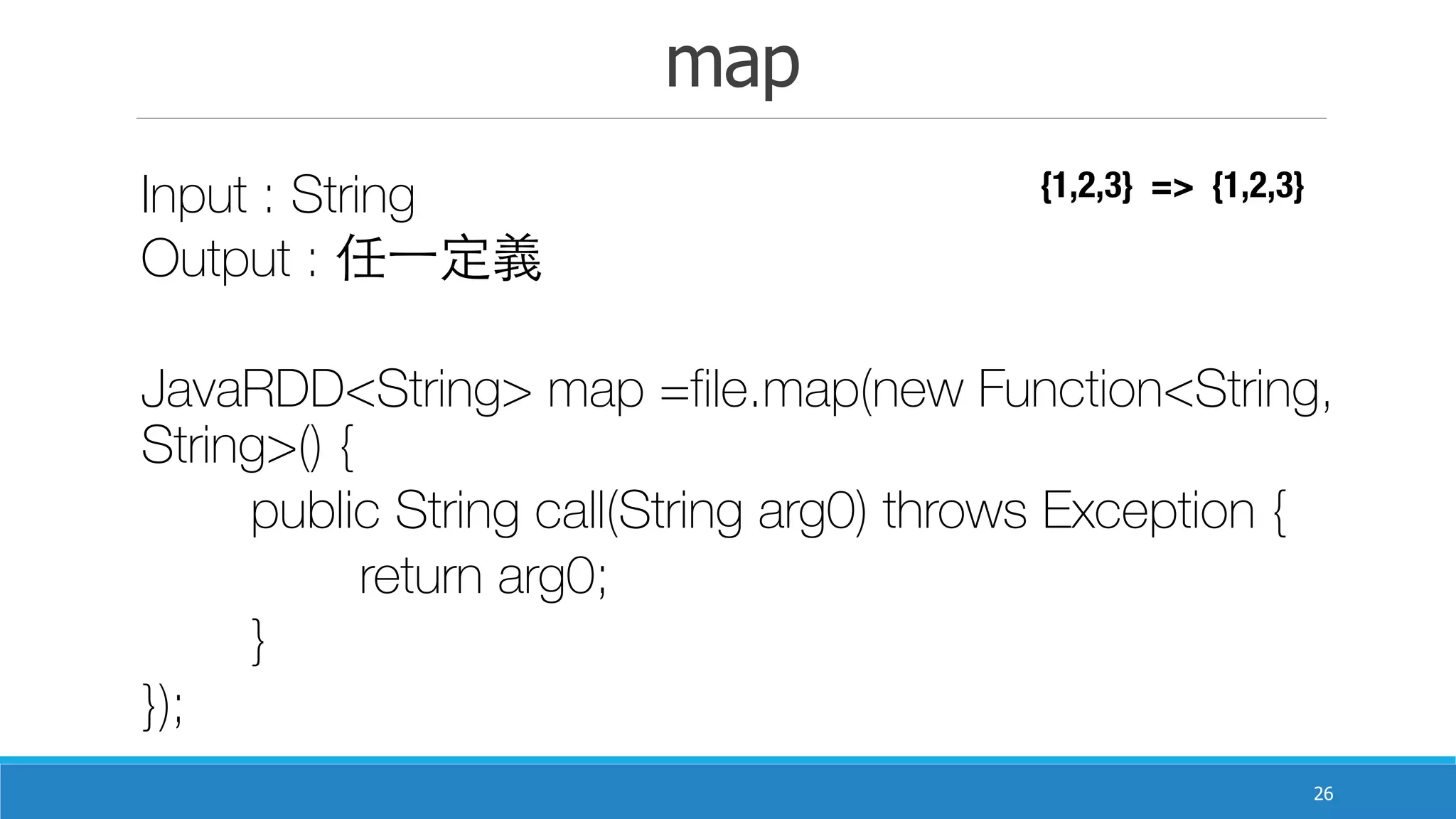 map
26
Input : String
Output : 任⼀一定義	
JavaRDD<String> map =file.map(new Function<String,
String>() {
	 public String call(String arg0) throws Exception {
	 	 return arg0;
	 }
});
{1,2,3} => {1,2,3}
 