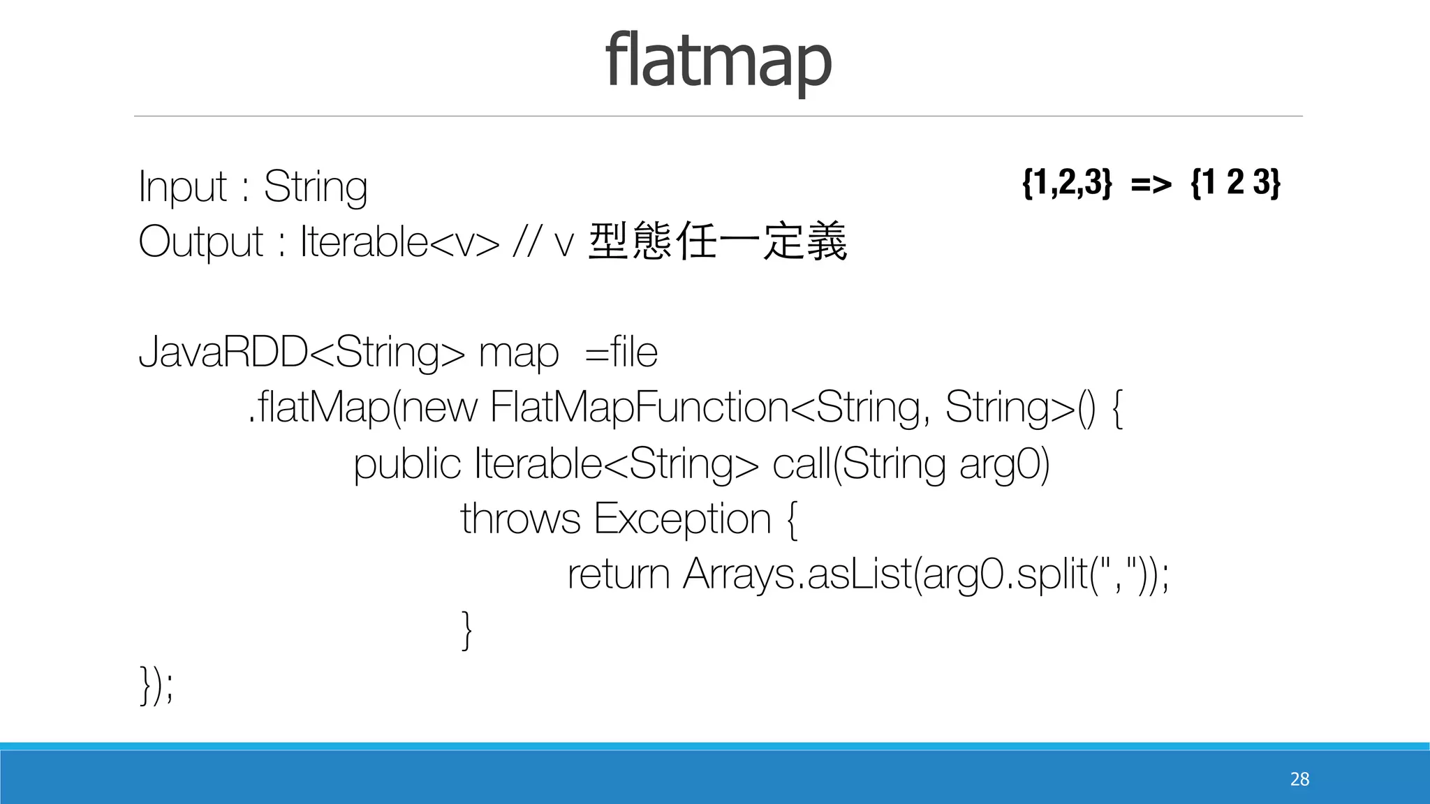 flatmap
28
Input : String
Output : Iterable<v> // v 型態任⼀一定義
JavaRDD<String> map =file
	 .flatMap(new FlatMapFunction<String, String>() {
	 	 public Iterable<String> call(String arg0)
	 	 	 throws Exception {
	 	 	 	 return Arrays.asList(arg0.split(","));
	 	 	 }
});
{1,2,3} => {1 2 3}
 