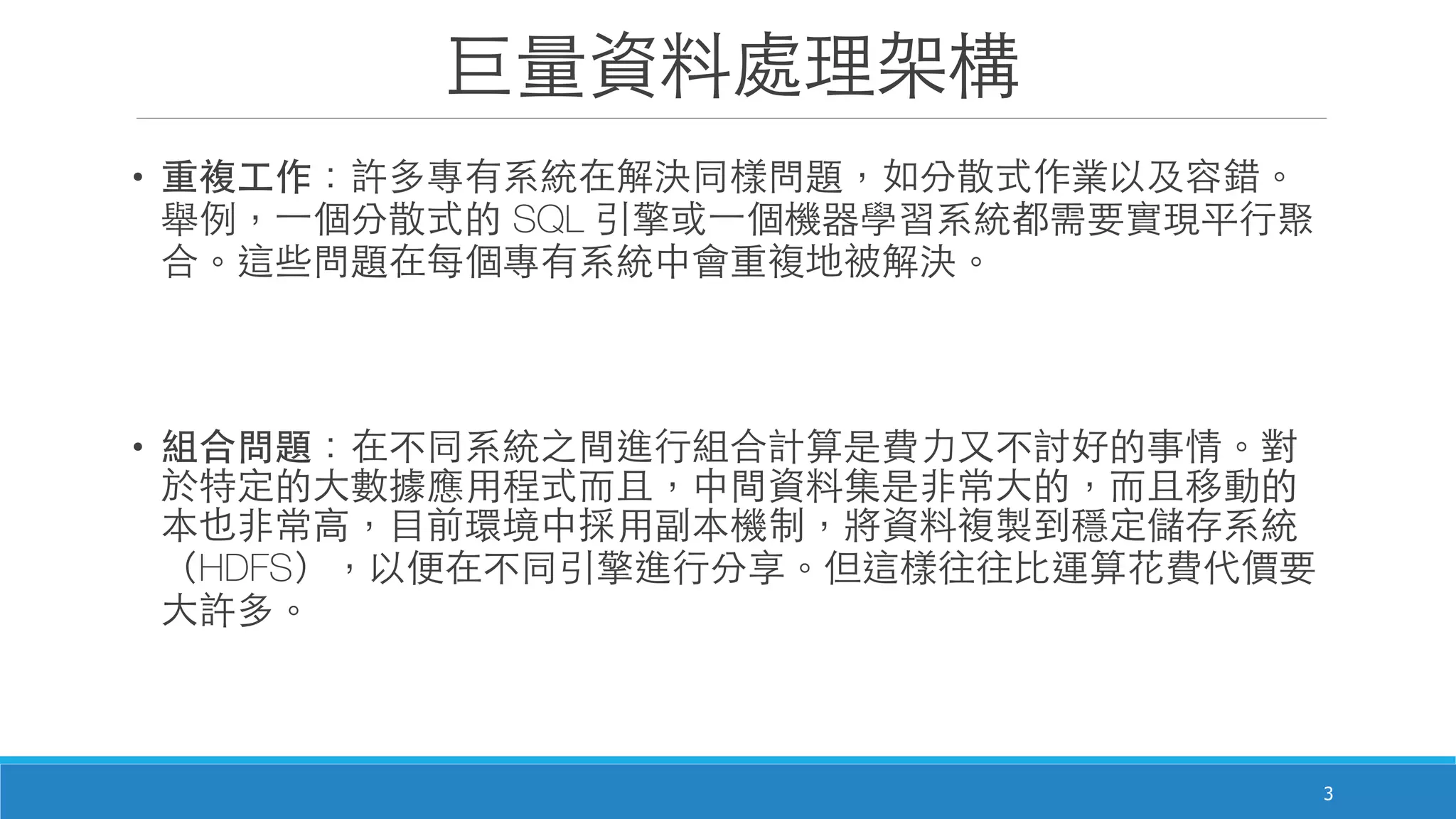巨量資料處理架構
• 重複⼯工作：許多專有系統在解決同樣問題，如分散式作業以及容錯。
舉例，⼀一個分散式的 SQL 引擎或⼀一個機器學習系統都需要實現平⾏行聚
合。這些問題在每個專有系統中會重複地被解決。

• 組合問題：在不同系統之間進⾏行組合計算是費⼒力⼜又不討好的事情。對
於特定的⼤大數據應⽤用程式⽽而且，中間資料集是⾮非常⼤大的，⽽而且移動的
本也⾮非常⾼高，⺫⽬目前環境中採⽤用副本機制，將資料複製到穩定儲存系統
（HDFS），以便在不同引擎進⾏行分享。但這樣往往⽐比運算花費代價要
⼤大許多。
3
 