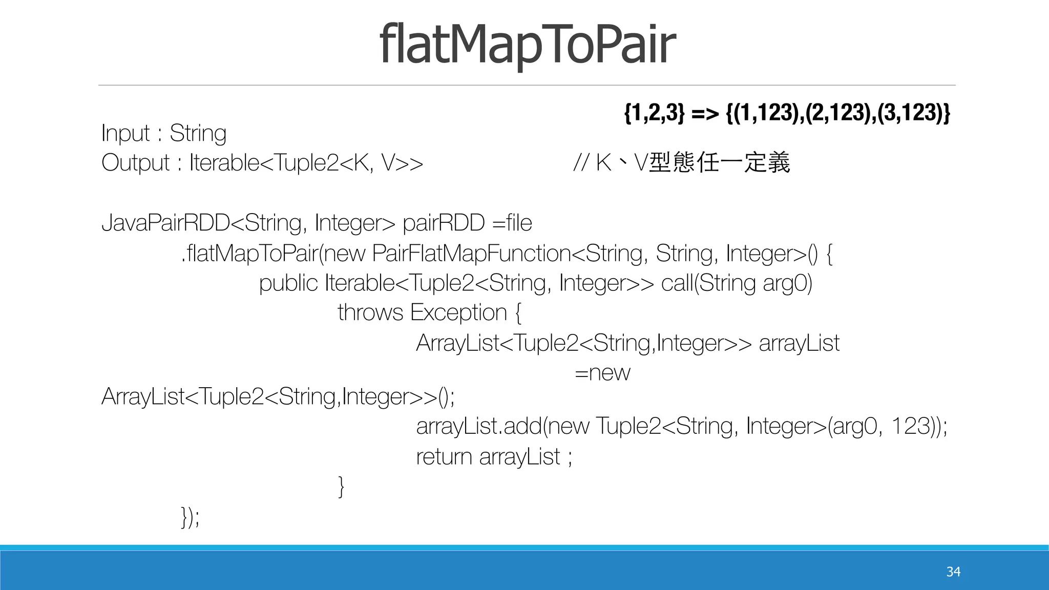 flatMapToPair
34
Input : String
Output : Iterable<Tuple2<K, V>> 	 	 // K、V型態任⼀一定義
JavaPairRDD<String, Integer> pairRDD =file
	 .flatMapToPair(new PairFlatMapFunction<String, String, Integer>() {
	 	 public Iterable<Tuple2<String, Integer>> call(String arg0)
	 	 	 throws Exception {
	 	 	 	 ArrayList<Tuple2<String,Integer>> arrayList
	 	 	 	 	 =new
ArrayList<Tuple2<String,Integer>>();
	 	 	 	 arrayList.add(new Tuple2<String, Integer>(arg0, 123));
	 	 	 	 return arrayList ;
	 	 	 }
	 });
{1,2,3} => {(1,123),(2,123),(3,123)}
 
