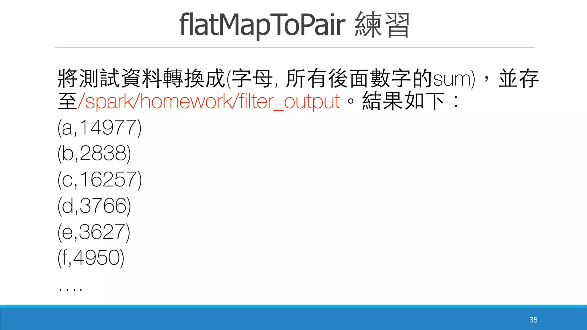 flatMapToPair 練習
35
將測試資料轉換成(字⺟母, 所有後⾯面數字的sum)，並存
⾄至/spark/homework/filter_output。結果如下：
(a,14977)
(b,2838)
(c,16257)
(d,3766)
(e,3627)
(f,4950)
….
 