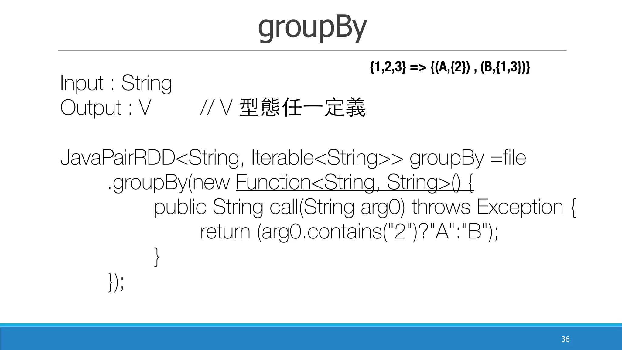 groupBy
36
Input : String
Output : V		 // V 型態任⼀一定義
JavaPairRDD<String, Iterable<String>> groupBy =file
	 .groupBy(new Function<String, String>() {
	 	 public String call(String arg0) throws Exception {
	 	 	 return (arg0.contains("2")?"A":"B");
	 	 }
	 });
{1,2,3} => {(A,{2}) , (B,{1,3})}
 