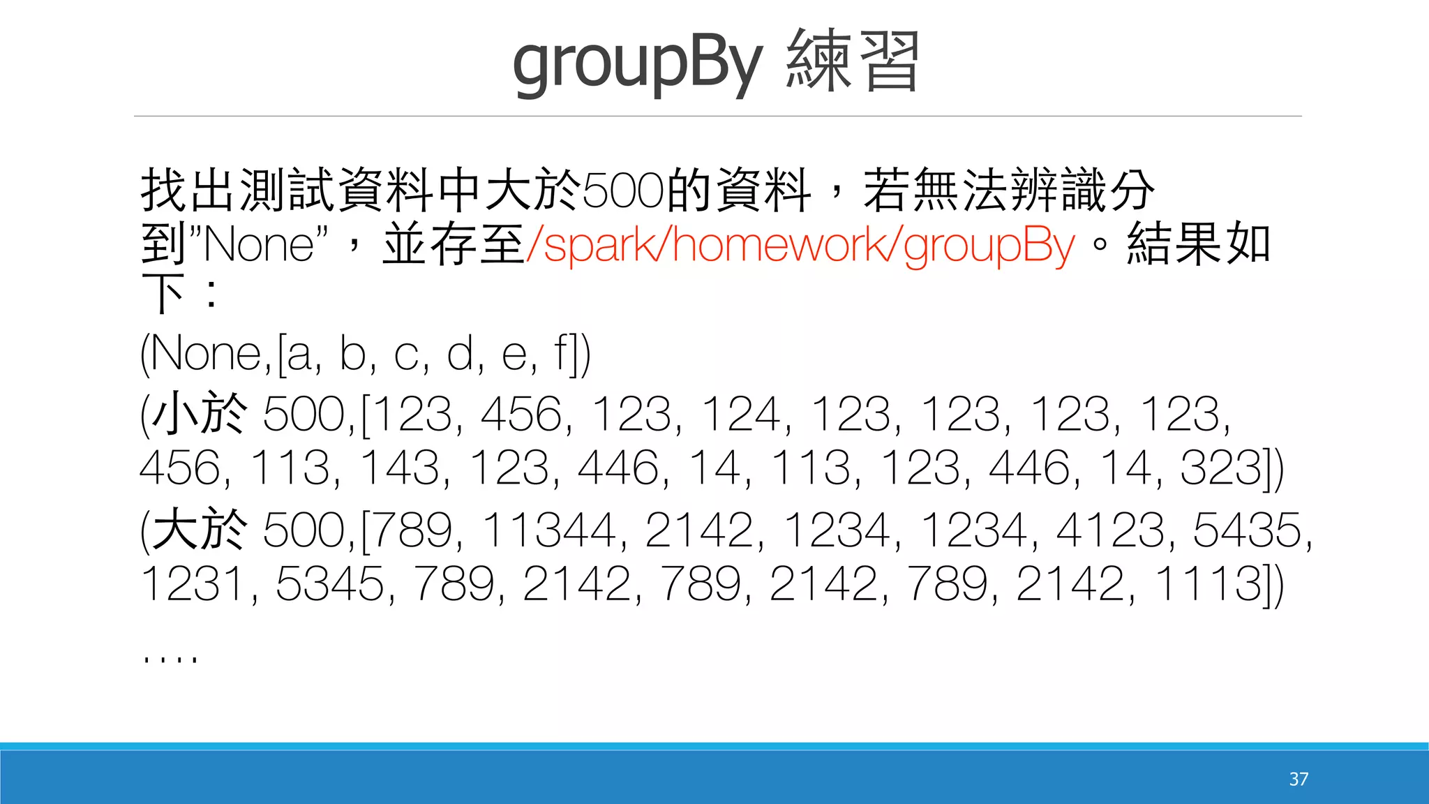 groupBy 練習
37
找出測試資料中⼤大於500的資料，若無法辨識分
到”None”，並存⾄至/spark/homework/groupBy。結果如
下：
(None,[a, b, c, d, e, f])
(⼩小於 500,[123, 456, 123, 124, 123, 123, 123, 123,
456, 113, 143, 123, 446, 14, 113, 123, 446, 14, 323])
(⼤大於 500,[789, 11344, 2142, 1234, 1234, 4123, 5435,
1231, 5345, 789, 2142, 789, 2142, 789, 2142, 1113])
….
 