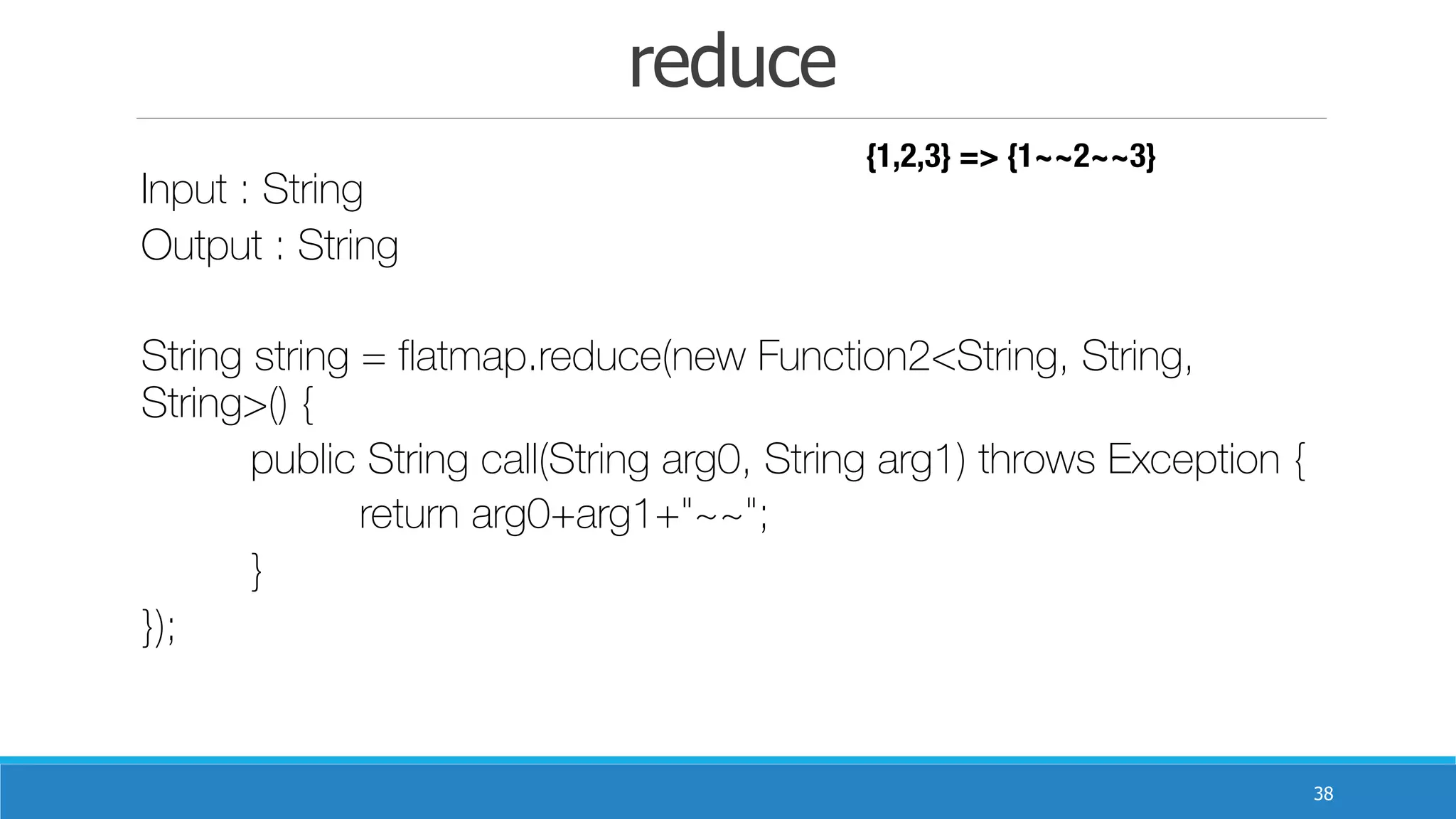 reduce
38
Input : String
Output : String	 	
String string = flatmap.reduce(new Function2<String, String,
String>() {
	 public String call(String arg0, String arg1) throws Exception {
	 	 return arg0+arg1+"~~";
	 }
});
{1,2,3} => {1~~2~~3}
 