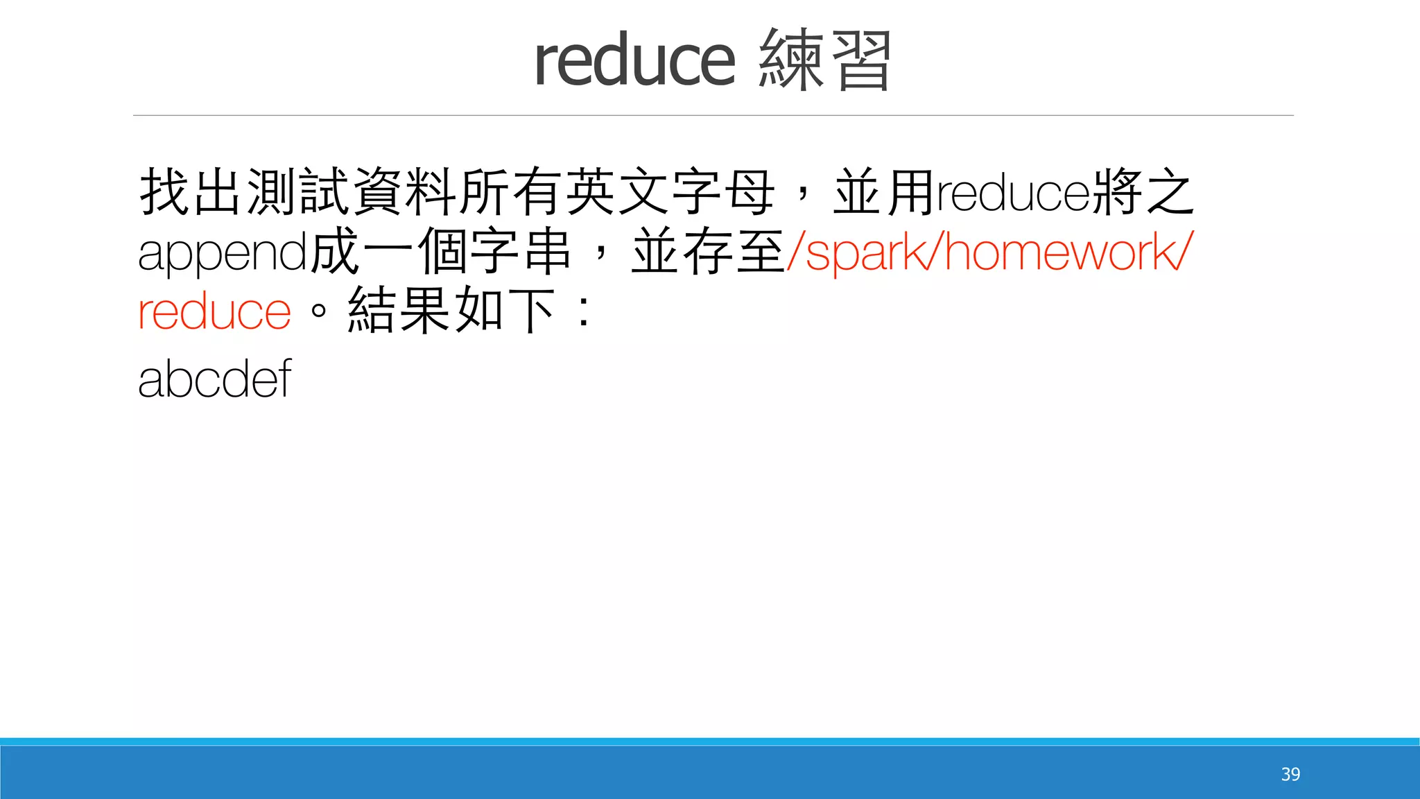 reduce 練習
39
找出測試資料所有英⽂文字⺟母，並⽤用reduce將之
append成⼀一個字串，並存⾄至/spark/homework/
reduce。結果如下：
abcdef
 