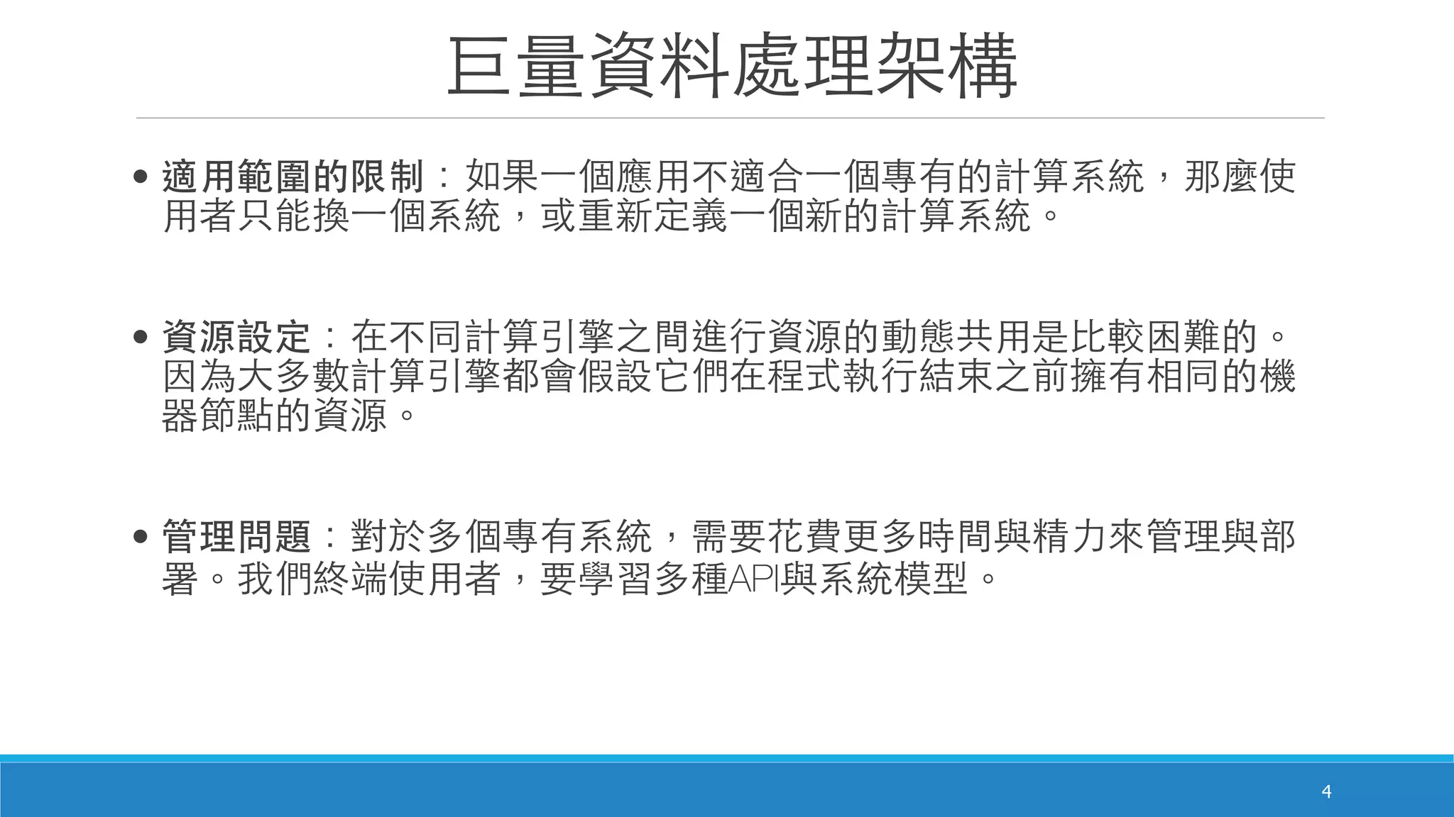 巨量資料處理架構
• 適⽤用範圍的限制：如果⼀一個應⽤用不適合⼀一個專有的計算系統，那麼使
⽤用者只能換⼀一個系統，或重新定義⼀一個新的計算系統。
• 資源設定：在不同計算引擎之間進⾏行資源的動態共⽤用是⽐比較困難的。
因為⼤大多數計算引擎都會假設它們在程式執⾏行結束之前擁有相同的機
器節點的資源。
• 管理問題：對於多個專有系統，需要花費更多時間與精⼒力來管理與部
署。我們終端使⽤用者，要學習多種API與系統模型。
4
 