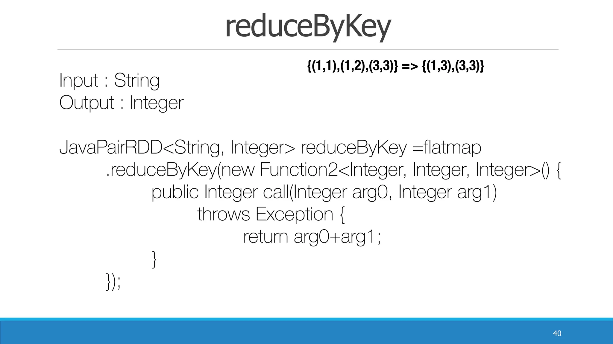 reduceByKey
40
Input : String
Output : Integer 	
JavaPairRDD<String, Integer> reduceByKey =flatmap
	 .reduceByKey(new Function2<Integer, Integer, Integer>() {
	 	 public Integer call(Integer arg0, Integer arg1)
	 	 	 throws Exception {
	 	 	 	 return arg0+arg1;
	 	 }
	 });
{(1,1),(1,2),(3,3)} => {(1,3),(3,3)}
 