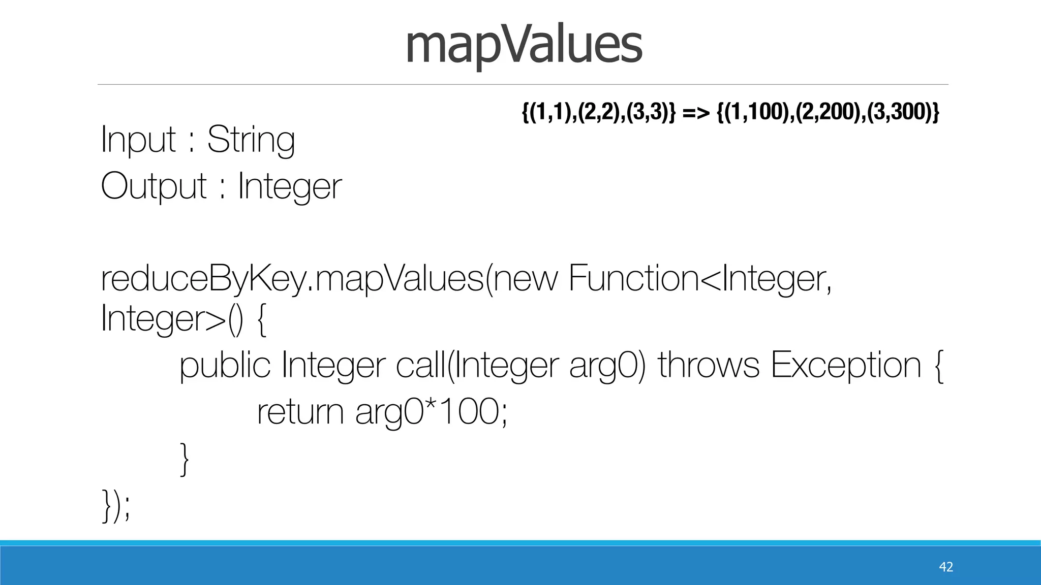 mapValues
42
Input : String
Output : Integer 	
reduceByKey.mapValues(new Function<Integer,
Integer>() {
	 public Integer call(Integer arg0) throws Exception {
	 	 return arg0*100;
	 }
});
{(1,1),(2,2),(3,3)} => {(1,100),(2,200),(3,300)}
 