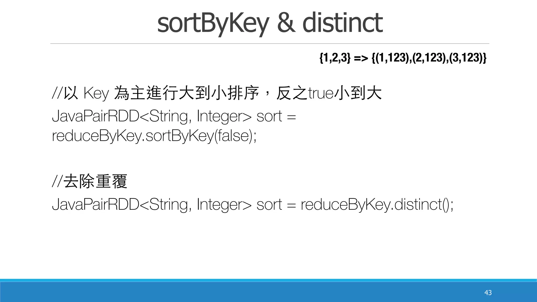sortByKey & distinct
43
//以 Key 為主進⾏行⼤大到⼩小排序，反之true⼩小到⼤大
JavaPairRDD<String, Integer> sort =
reduceByKey.sortByKey(false);
//去除重覆
JavaPairRDD<String, Integer> sort = reduceByKey.distinct();
{1,2,3} => {(1,123),(2,123),(3,123)}
 