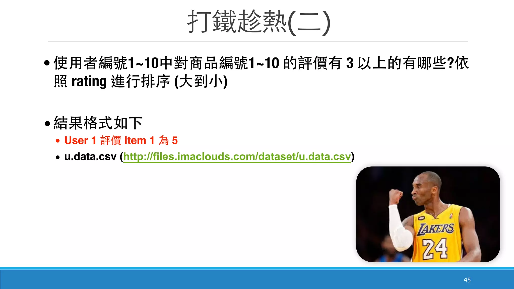 打鐵趁熱(⼆二)
45
• 使⽤用者編號1~10中對商品編號1~10 的評價有 3 以上的有哪些?依
照 rating 進⾏行排序 (⼤大到⼩小)
•結果格式如下
• User 1 評價 Item 1 為 5
• u.data.csv (http://files.imaclouds.com/dataset/u.data.csv)
 