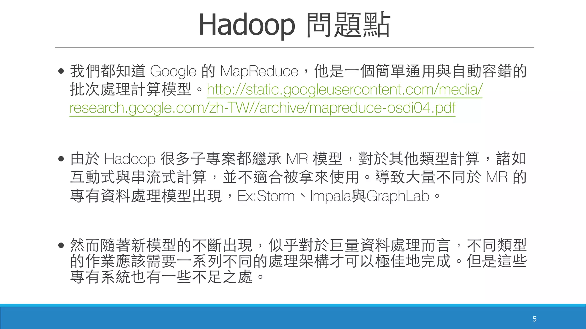 Hadoop 問題點
5
• 我們都知道 Google 的 MapReduce，他是⼀一個簡單通⽤用與⾃自動容錯的
批次處理計算模型。http://static.googleusercontent.com/media/
research.google.com/zh-TW//archive/mapreduce-osdi04.pdf
• 由於 Hadoop 很多⼦子專案都繼承 MR 模型，對於其他類型計算，諸如
互動式與串流式計算，並不適合被拿來使⽤用。導致⼤大量不同於 MR 的
專有資料處理模型出現，Ex:Storm、Impala與GraphLab。
• 然⽽而隨著新模型的不斷出現，似乎對於巨量資料處理⽽而⾔言，不同類型
的作業應該需要⼀一系列不同的處理架構才可以極佳地完成。但是這些
專有系統也有⼀一些不⾜足之處。
 