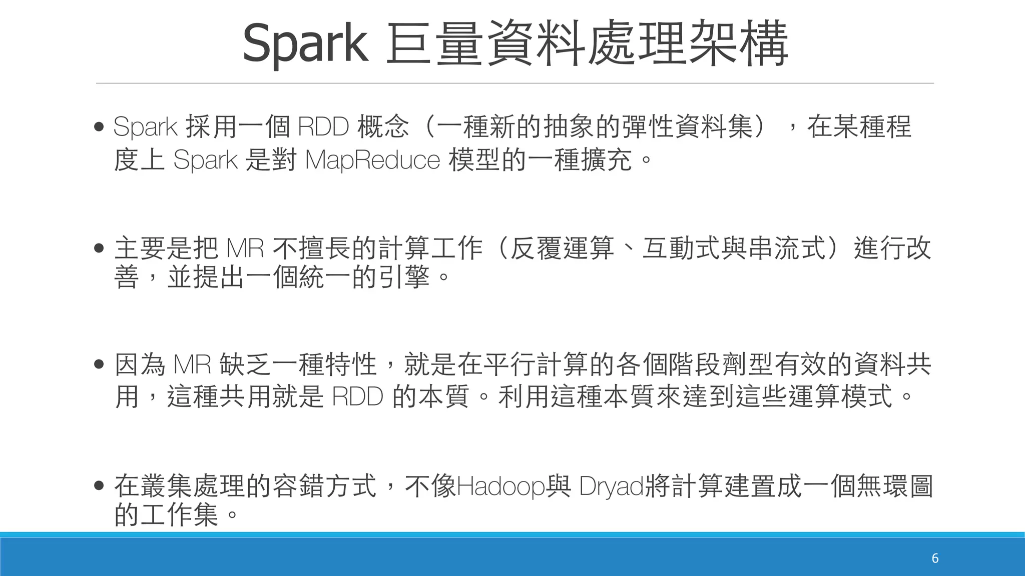 Spark 巨量資料處理架構
6
• Spark 採⽤用⼀一個 RDD 概念（⼀一種新的抽象的彈性資料集），在某種程
度上 Spark 是對 MapReduce 模型的⼀一種擴充。
• 主要是把 MR 不擅⻑⾧長的計算⼯工作（反覆運算、互動式與串流式）進⾏行改
善，並提出⼀一個統⼀一的引擎。
• 因為 MR 缺乏⼀一種特性，就是在平⾏行計算的各個階段劑型有效的資料共
⽤用，這種共⽤用就是 RDD 的本質。利⽤用這種本質來達到這些運算模式。
• 在叢集處理的容錯⽅方式，不像Hadoop與 Dryad將計算建置成⼀一個無環圖
的⼯工作集。
 
