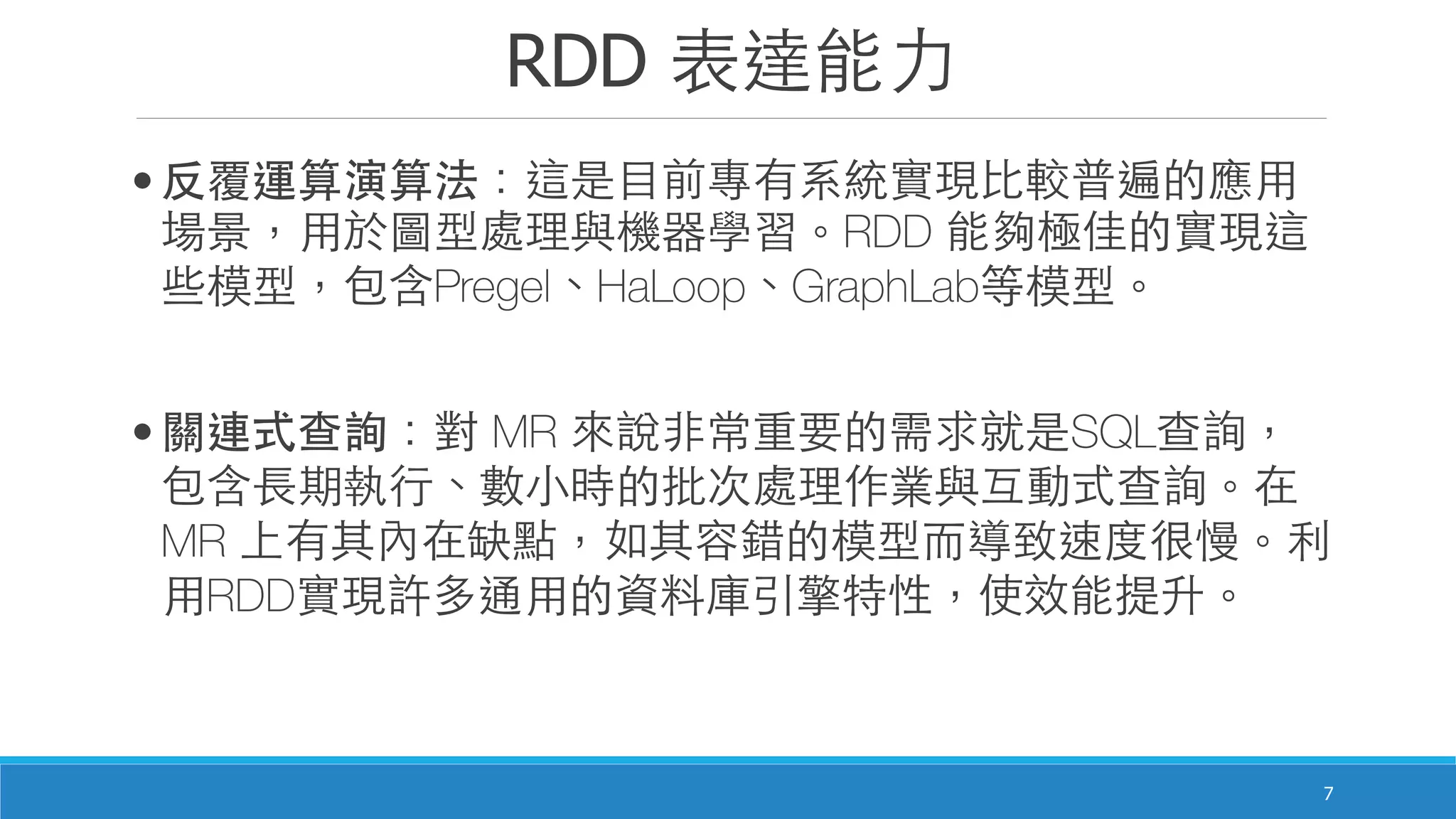 RDD 表達能⼒力
7
• 反覆運算演算法：這是⺫⽬目前專有系統實現⽐比較普遍的應⽤用
場景，⽤用於圖型處理與機器學習。RDD 能夠極佳的實現這
些模型，包含Pregel、HaLoop、GraphLab等模型。
• 關連式查詢：對 MR 來說⾮非常重要的需求就是SQL查詢，
包含⻑⾧長期執⾏行、數⼩小時的批次處理作業與互動式查詢。在
MR 上有其內在缺點，如其容錯的模型⽽而導致速度很慢。利
⽤用RDD實現許多通⽤用的資料庫引擎特性，使效能提升。
 