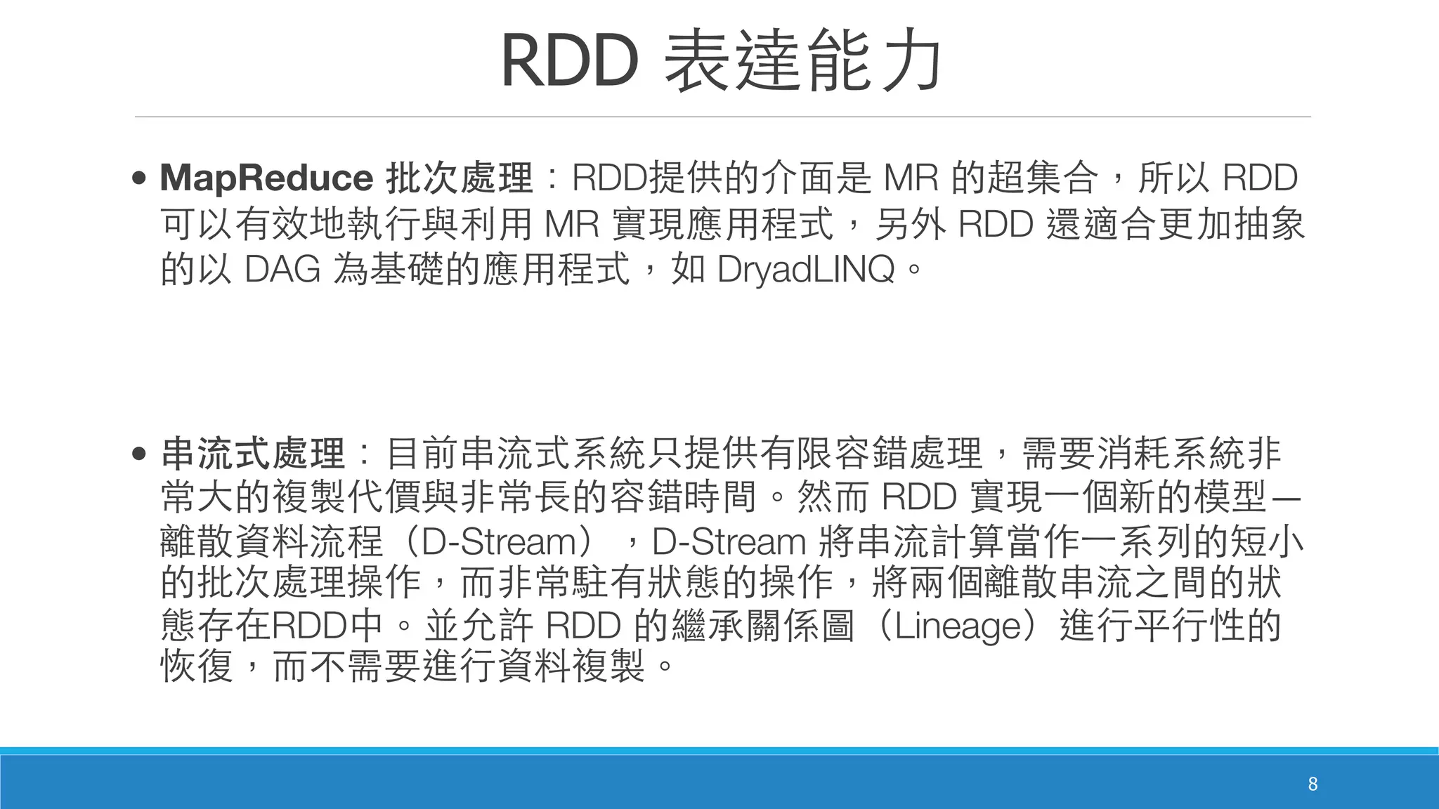RDD 表達能⼒力
8
• MapReduce 批次處理：RDD提供的介⾯面是 MR 的超集合，所以 RDD
可以有效地執⾏行與利⽤用 MR 實現應⽤用程式，另外 RDD 還適合更加抽象
的以 DAG 為基礎的應⽤用程式，如 DryadLINQ。
• 串流式處理：⺫⽬目前串流式系統只提供有限容錯處理，需要消耗系統⾮非
常⼤大的複製代價與⾮非常⻑⾧長的容錯時間。然⽽而 RDD 實現⼀一個新的模型—
離散資料流程（D-Stream），D-Stream 將串流計算當作⼀一系列的短⼩小
的批次處理操作，⽽而⾮非常駐有狀態的操作，將兩個離散串流之間的狀
態存在RDD中。並允許 RDD 的繼承關係圖（Lineage）進⾏行平⾏行性的
恢復，⽽而不需要進⾏行資料複製。
 