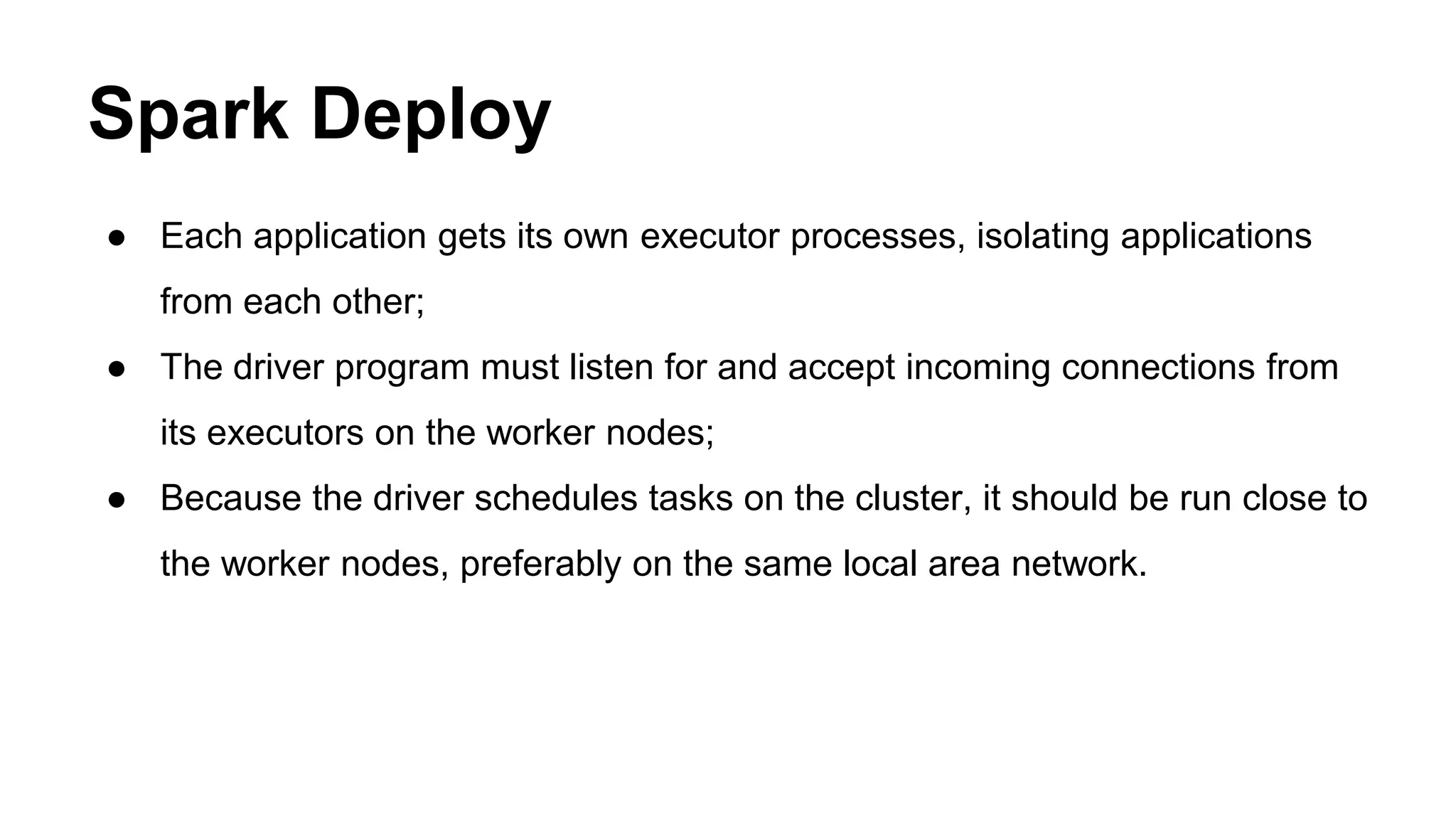 Spark Deploy
● Each application gets its own executor processes, isolating applications
from each other;
● The driver program must listen for and accept incoming connections from
its executors on the worker nodes;
● Because the driver schedules tasks on the cluster, it should be run close to
the worker nodes, preferably on the same local area network.
 