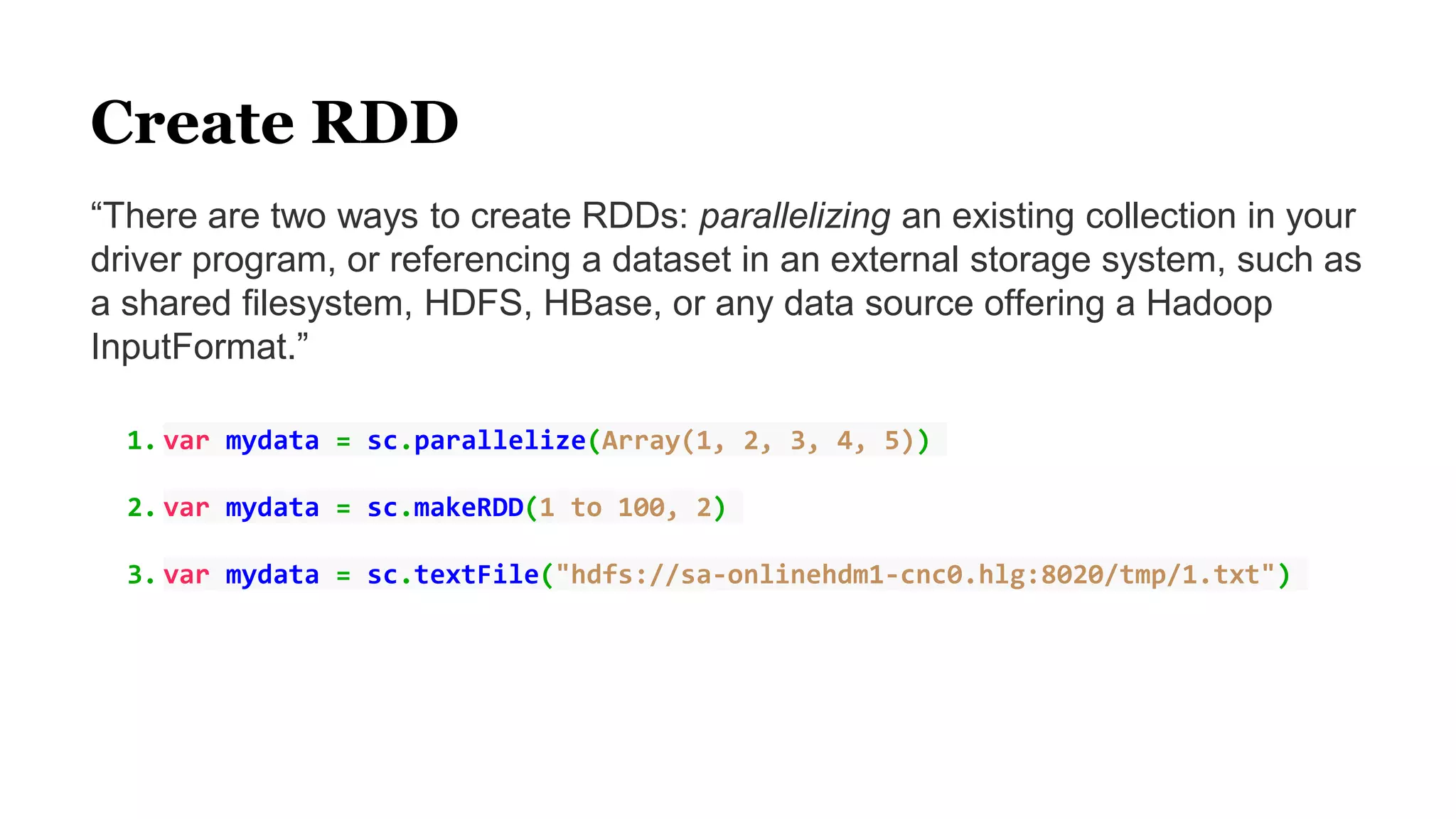Create RDD
“There are two ways to create RDDs: parallelizing an existing collection in your
driver program, or referencing a dataset in an external storage system, such as
a shared filesystem, HDFS, HBase, or any data source offering a Hadoop
InputFormat.”
1. var mydata = sc.parallelize(Array(1, 2, 3, 4, 5))
2. var mydata = sc.makeRDD(1 to 100, 2)
3. var mydata = sc.textFile("hdfs://sa-onlinehdm1-cnc0.hlg:8020/tmp/1.txt")
 
