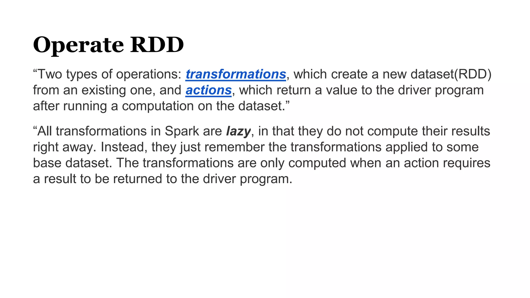 Operate RDD
“Two types of operations: transformations, which create a new dataset(RDD)
from an existing one, and actions, which return a value to the driver program
after running a computation on the dataset.”
“All transformations in Spark are lazy, in that they do not compute their results
right away. Instead, they just remember the transformations applied to some
base dataset. The transformations are only computed when an action requires
a result to be returned to the driver program.
 