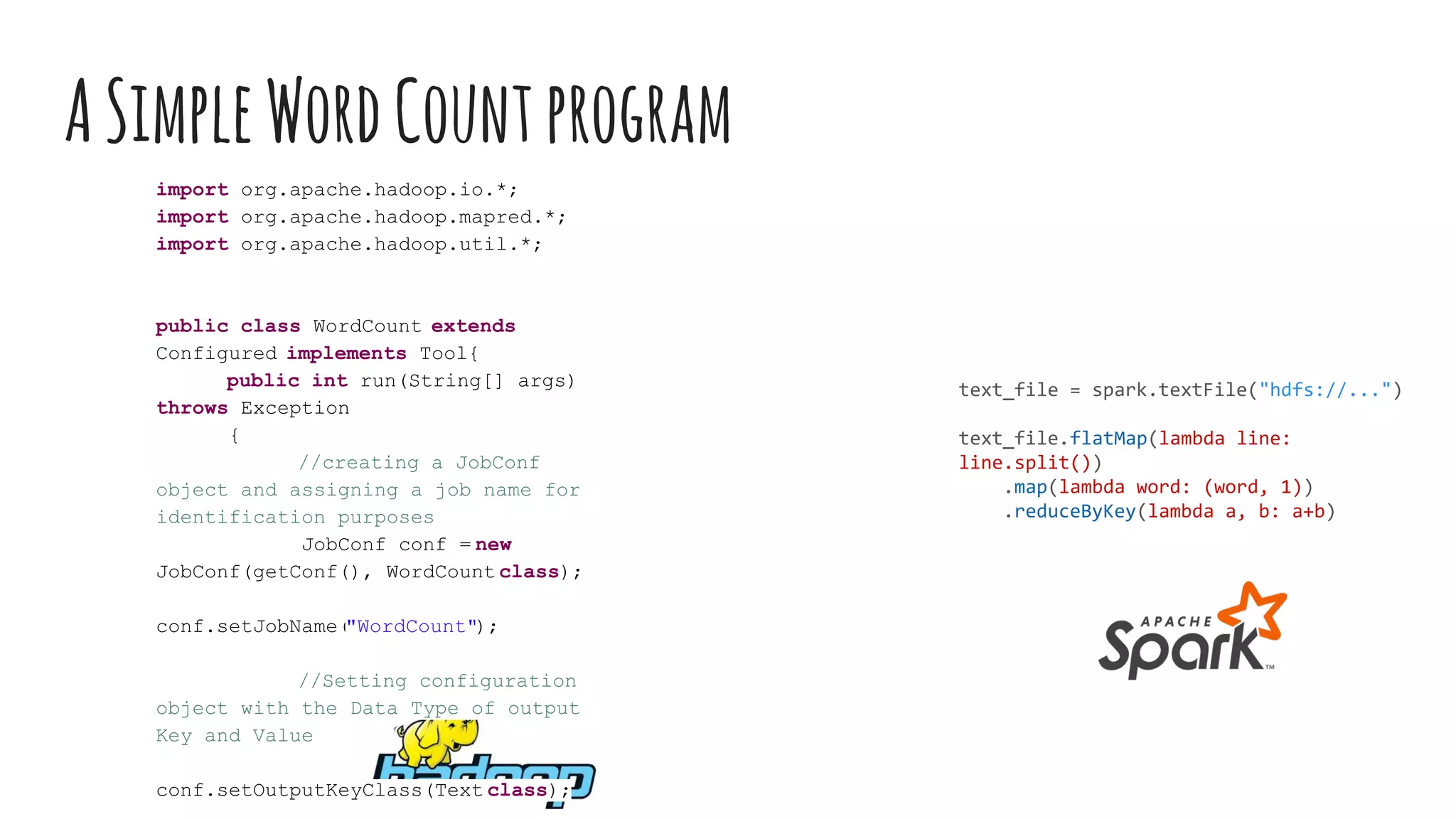 ASimpleWordCountprogram
text_file = spark.textFile("hdfs://...")
text_file.flatMap(lambda line:
line.split())
.map(lambda word: (word, 1))
.reduceByKey(lambda a, b: a+b)
import org.apache.hadoop.io.*;
import org.apache.hadoop.mapred.*;
import org.apache.hadoop.util.*;
public class WordCount extends
Configured implements Tool{
public int run(String[] args)
throws Exception
{
//creating a JobConf
object and assigning a job name for
identification purposes
JobConf conf = new
JobConf(getConf(), WordCount.class);
conf.setJobName("WordCount");
//Setting configuration
object with the Data Type of output
Key and Value
conf.setOutputKeyClass(Text.class);
 