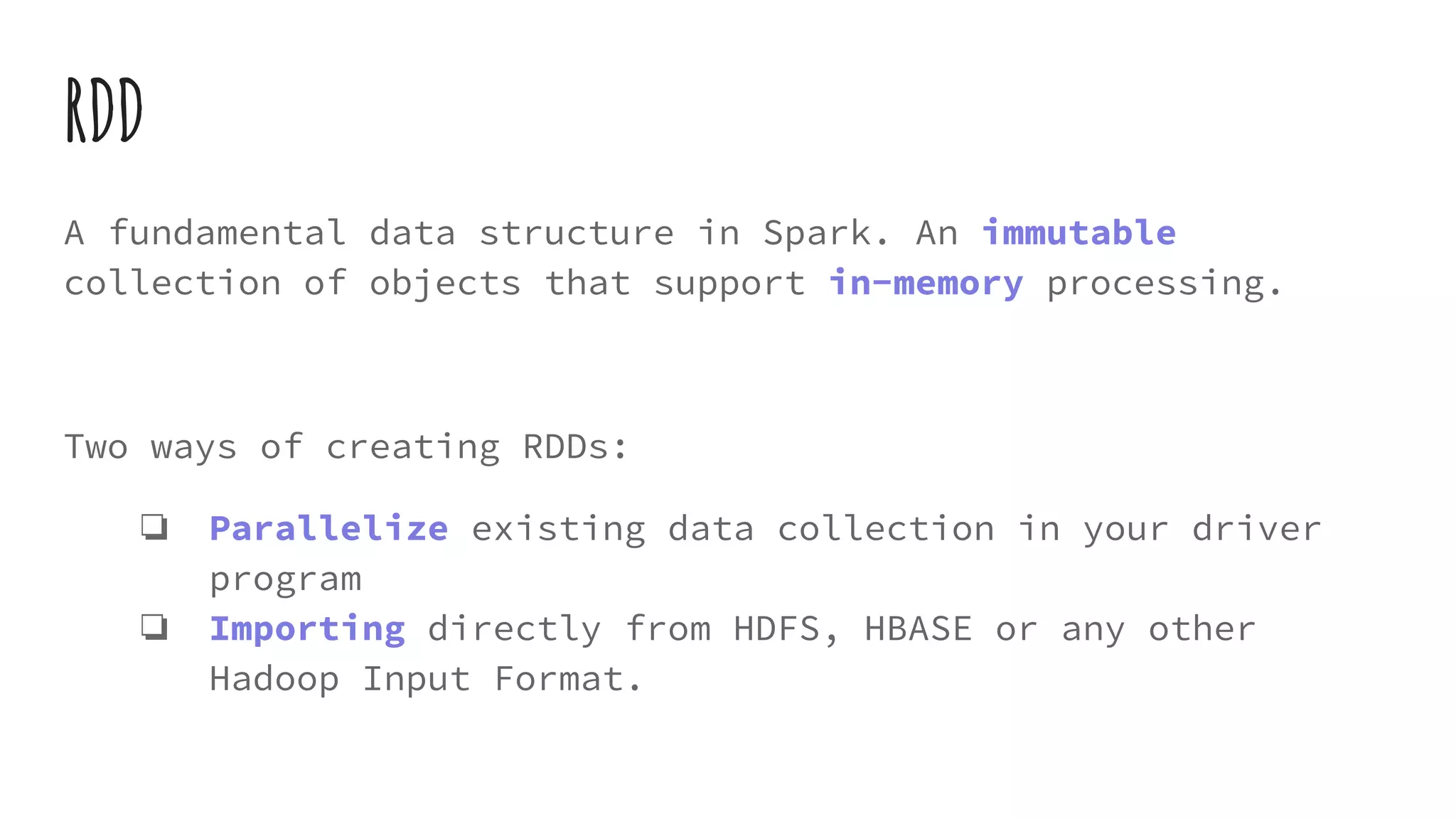 RDD
A fundamental data structure in Spark. An immutable
collection of objects that support in-memory processing.
Two ways of creating RDDs:
❏ Parallelize existing data collection in your driver
program
❏ Importing directly from HDFS, HBASE or any other
Hadoop Input Format.
 