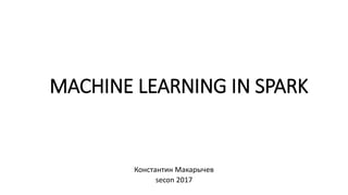 MACHINE LEARNING IN SPARK
Константин Макарычев
secon 2017
 