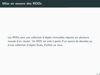 Mise en oeuvre des RDDs
Les RDDs sont une collection d’objets immuables r´epartis sur plusieurs
noeuds d’un cluster. Un RDD est cr´e´e `a partir d’un source de donn´ees ou
d’une collection d’objets Scala, Python ou Java.
11/16
 