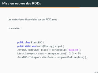 Mise en oeuvre des RDDs
Les op´erations disponibles sur un RDD sont :
La cr´eation :
public class FirstRDD {
public static void main(String[] args) {
JavaRDD<String> lines = sc.textFile(”data.txt”);
List<Integer> data = Arrays.asList(1, 2, 3, 4, 5);
JavaRDD<Integer> distData = sc.parallelize(data);}}
13/16
 