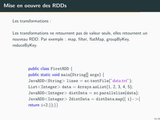 Mise en oeuvre des RDDs
Les transformations :
Les transformations ne retournent pas de valeur seule, elles retournent un
nouveau RDD. Par exemple : map, ﬁlter, ﬂatMap, groupByKey,
reduceByKey.
public class FirstRDD {
public static void main(String[] args) {
JavaRDD<String> lines = sc.textFile(”data.txt”);
List<Integer> data = Arrays.asList(1, 2, 3, 4, 5);
JavaRDD<Integer> distData = sc.parallelize(data);
JavaRDD<Integer> 2distData = distData.map(( i)−>{
return i∗2;});}}
14/16
 