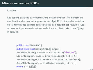 Mise en oeuvre des RDDs
L’action :
Les actions ´evaluent et retournent une nouvelle valeur. Au moment o`u
une fonction d’action est appel´ee sur un objet RDD, toutes les requˆetes
de traitement des donn´ees sont calcul´ees et le r´esultat est retourn´e. Les
actions sont par exemple reduce, collect, count, ﬁrst, take, countByKey
et foreach.
public class FirstRDD {
public static void main(String[] args) {
JavaRDD<String> lines = sc.textFile(”data.txt”);
List<Integer> data = Arrays.asList(1, 2, 3, 4, 5);
JavaRDD<Integer> distData = sc.parallelize(data);
JavaRDD<Integer> = distData.reduce((j,i) −> {
return i + j;});}}
15/16
 