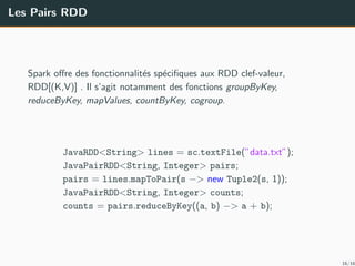 Les Pairs RDD
Spark oﬀre des fonctionnalit´es sp´eciﬁques aux RDD clef-valeur,
RDD[(K,V)] . Il s’agit notamment des fonctions groupByKey,
reduceByKey, mapValues, countByKey, cogroup.
JavaRDD<String> lines = sc.textFile(”data.txt”);
JavaPairRDD<String, Integer> pairs;
pairs = lines.mapToPair(s −> new Tuple2(s, 1));
JavaPairRDD<String, Integer> counts;
counts = pairs.reduceByKey((a, b) −> a + b);
16/16
 