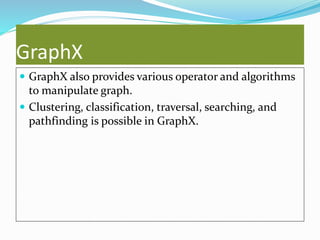 GraphX
 GraphX also provides various operator and algorithms
to manipulate graph.
 Clustering, classification, traversal, searching, and
pathfinding is possible in GraphX.
 