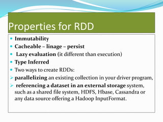 Properties for RDD
 Immutability
 Cacheable – linage – persist
 Lazy evaluation (it different than execution)
 Type Inferred
 Two ways to create RDDs:
 parallelizing an existing collection in your driver program,
 referencing a dataset in an external storage system,
such as a shared file system, HDFS, Hbase, Cassandra or
any data source offering a Hadoop InputFormat.
 