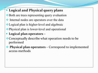  Logical and Physical query plans
Both are trees representing query evaluation
 Internal nodes are operators over the data
Logical plan is higher-level and algebraic
Physical plan is lower-level and operational
 Logical plan operators –
Conceptually describe what operation needs to be
performed
 Physical plan operators – Correspond to implemented
access methods
 