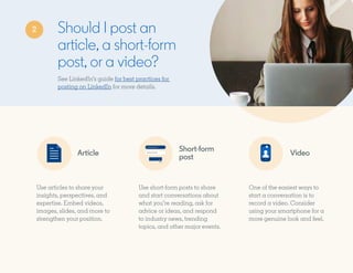 Should I post an
article, a short-form
post, or a video?
Article
Short-form
post
Video
See LinkedIn’s guide for best practices for
posting on LinkedIn for more details.
Use articles to share your
insights, perspectives, and
expertise. Embed videos,
images, slides, and more to
strengthen your position.
Use short-form posts to share
and start conversations about
what you’re reading, ask for
advice or ideas, and respond
to industry news, trending
topics, and other major events.
One of the easiest ways to
start a conversation is to
record a video. Consider
using your smartphone for a
more genuine look and feel.
2
 