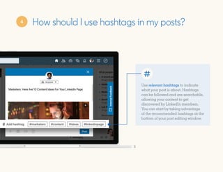 How should I use hashtags in my posts?
Use relevant hashtags to indicate
what your post is about. Hashtags
can be followed and are searchable,
allowing your content to get
discovered by LinkedIn members.
You can start by taking advantage
of the recommended hashtags at the
bottom of your post editing window.
4
 