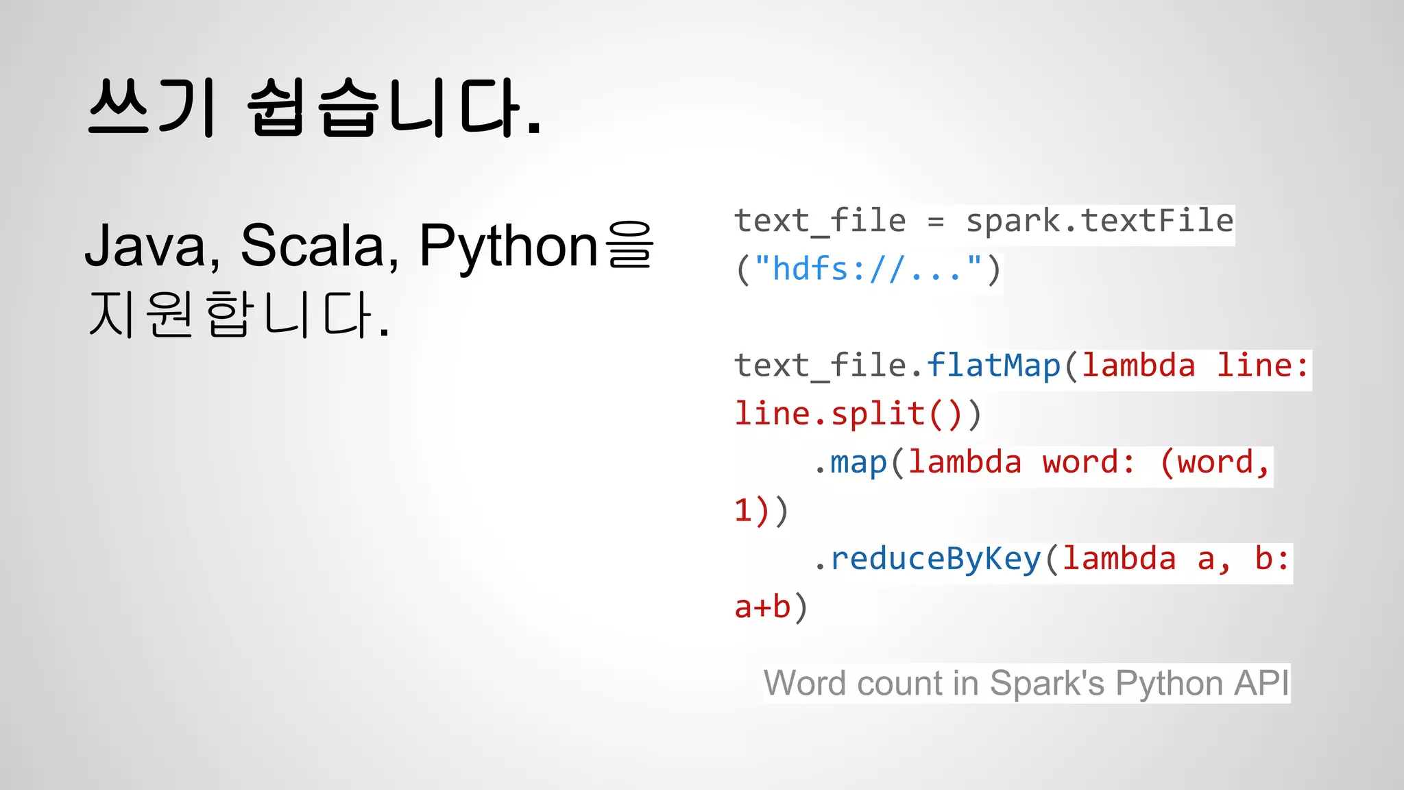 쓰기 쉽습니다.
Java, Scala, Python을
지원합니다.
text_file = spark.textFile
("hdfs://...")
text_file.flatMap(lambda line:
line.split())
.map(lambda word: (word,
1))
.reduceByKey(lambda a, b:
a+b)
Word count in Spark's Python API
 