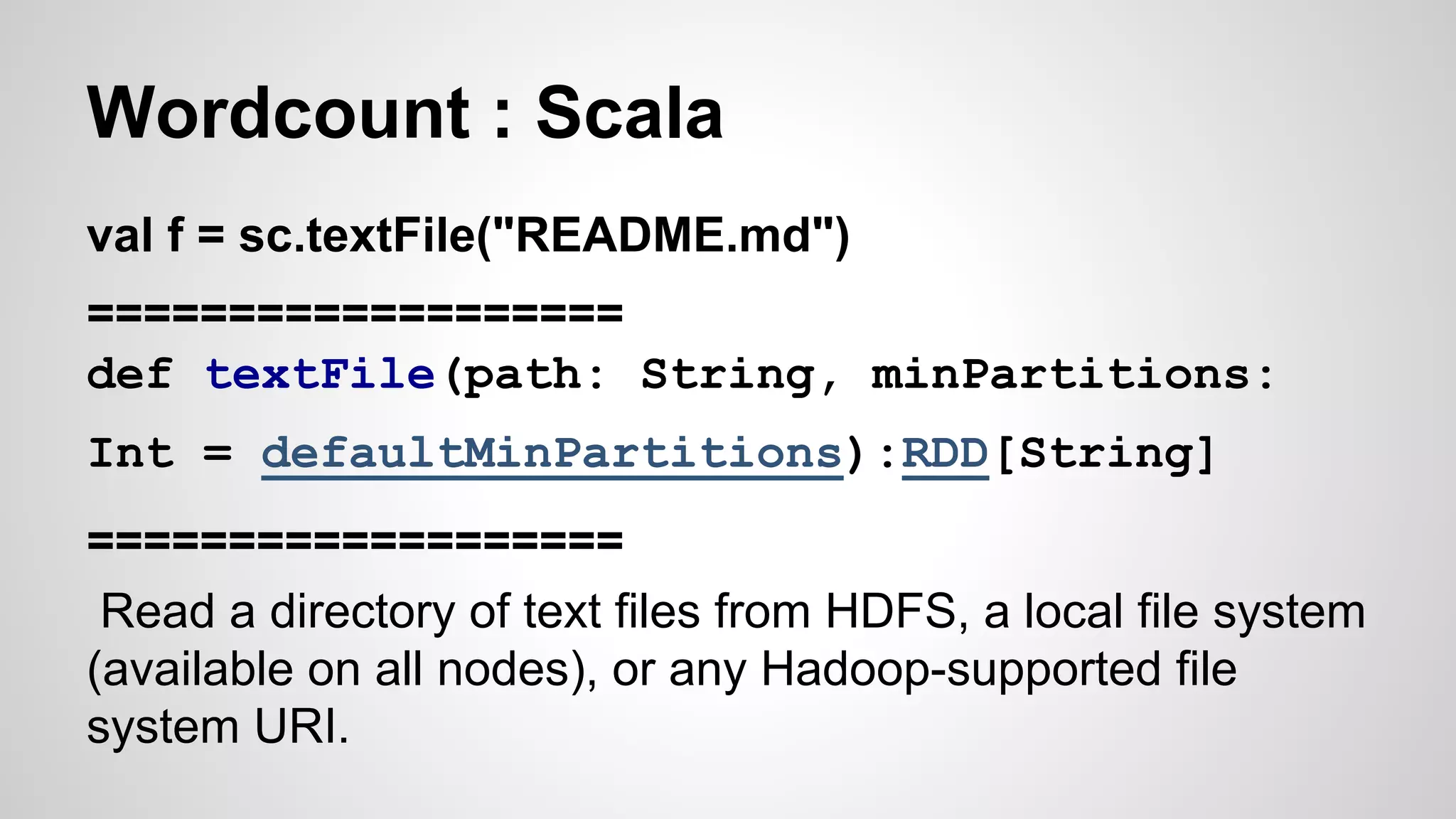 Wordcount : Scala
val f = sc.textFile("README.md")
===================
def textFile(path: String, minPartitions:
Int = defaultMinPartitions):RDD[String]
===================
Read a directory of text files from HDFS, a local file system
(available on all nodes), or any Hadoop-supported file
system URI.
 