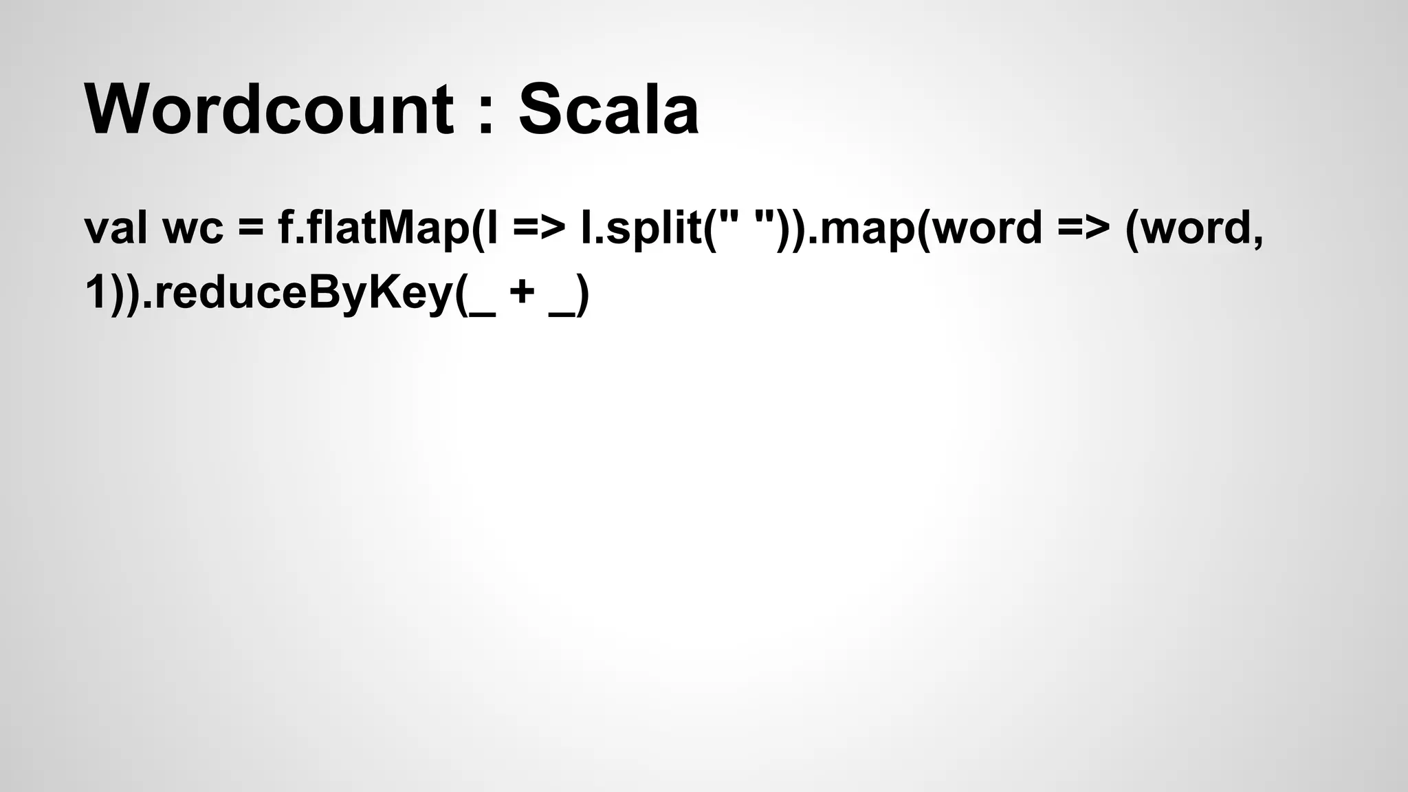 Wordcount : Scala
val wc = f.flatMap(l => l.split(" ")).map(word => (word,
1)).reduceByKey(_ + _)
 